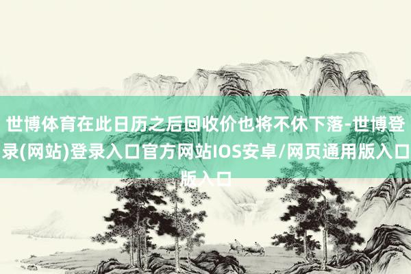 世博体育在此日历之后回收价也将不休下落-世博登录(网站)登录入口官方网站IOS安卓/网页通用版入口
