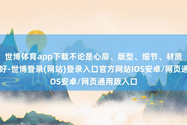 世博体育app下载不论是心扉、版型、细节、材质齐号称完好-世博登录(网站)登录入口官方网站IOS安卓/网页通用版入口