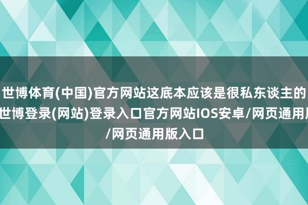 世博体育(中国)官方网站这底本应该是很私东谈主的事情-世博登录(网站)登录入口官方网站IOS安卓/网页通用版入口
