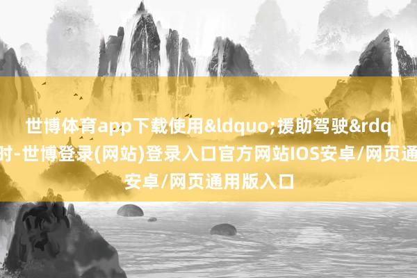 世博体育app下载使用&ldquo;援助驾驶&rdquo;功能时-世博登录(网站)登录入口官方网站IOS安卓/网页通用版入口