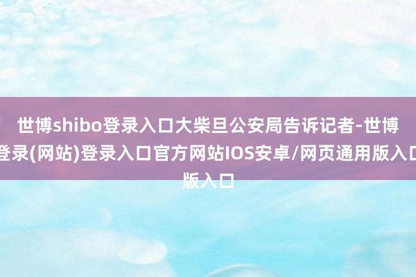 世博shibo登录入口大柴旦公安局告诉记者-世博登录(网站)登录入口官方网站IOS安卓/网页通用版入口