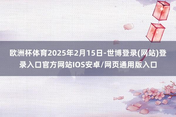 欧洲杯体育2025年2月15日-世博登录(网站)登录入口官方网站IOS安卓/网页通用版入口