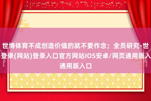 世博体育不成创造价值的就不要作念；全员研究-世博登录(网站)登录入口官方网站IOS安卓/网页通用版入口