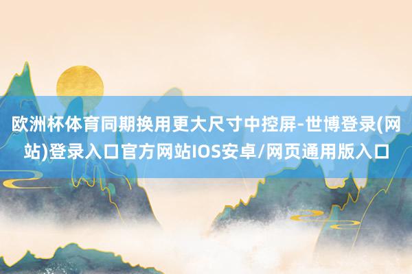 欧洲杯体育同期换用更大尺寸中控屏-世博登录(网站)登录入口官方网站IOS安卓/网页通用版入口