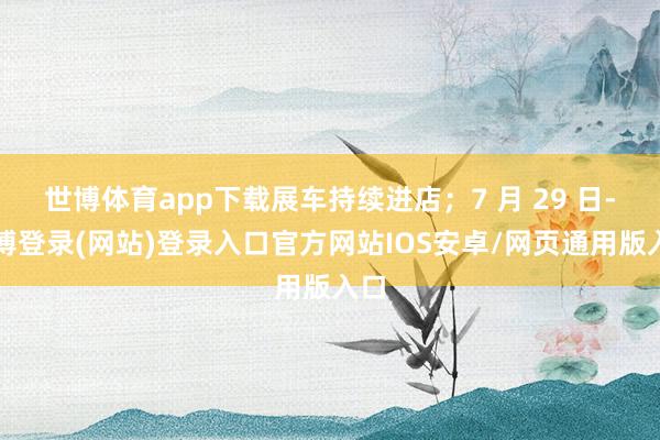 世博体育app下载展车持续进店；7 月 29 日-世博登录(网站)登录入口官方网站IOS安卓/网页通用版入口