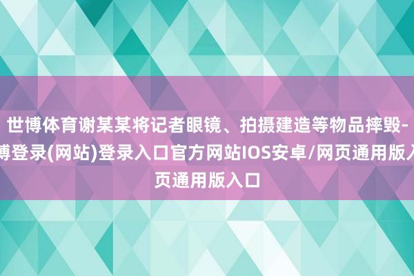 世博体育谢某某将记者眼镜、拍摄建造等物品摔毁-世博登录(网站)登录入口官方网站IOS安卓/网页通用版入口