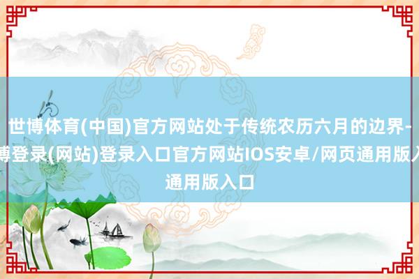 世博体育(中国)官方网站处于传统农历六月的边界-世博登录(网站)登录入口官方网站IOS安卓/网页通用版入口