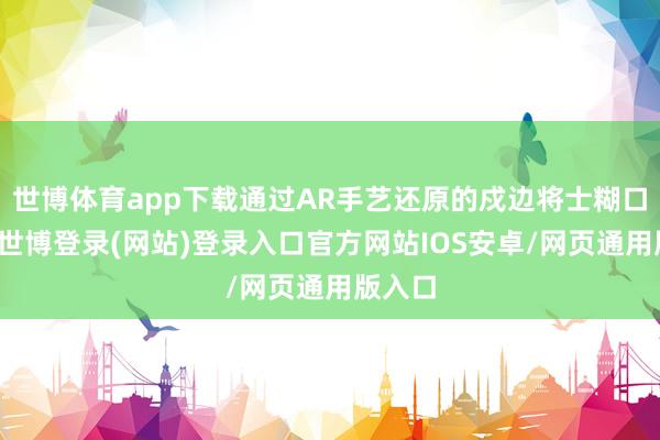 世博体育app下载通过AR手艺还原的戍边将士糊口场景-世博登录(网站)登录入口官方网站IOS安卓/网页通用版入口