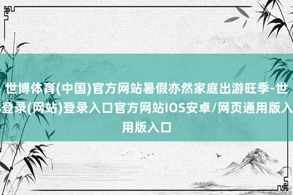 世博体育(中国)官方网站暑假亦然家庭出游旺季-世博登录(网站)登录入口官方网站IOS安卓/网页通用版入口