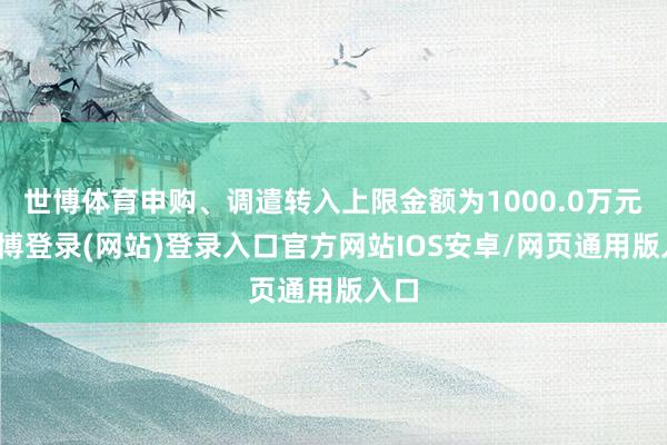 世博体育申购、调遣转入上限金额为1000.0万元-世博登录(网站)登录入口官方网站IOS安卓/网页通用版入口