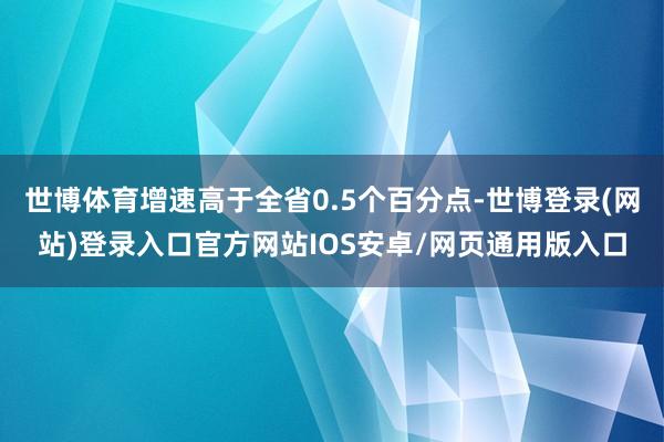 世博体育增速高于全省0.5个百分点-世博登录(网站)登录入口官方网站IOS安卓/网页通用版入口