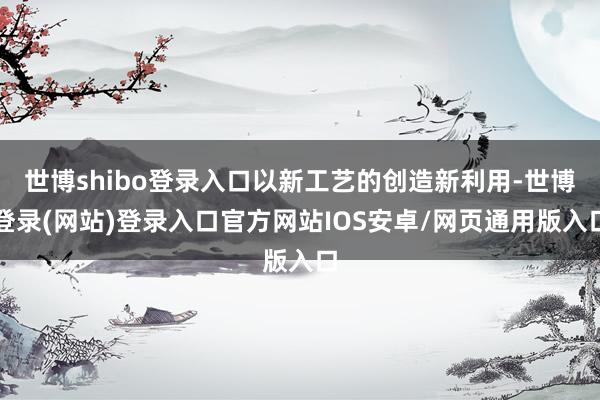 世博shibo登录入口以新工艺的创造新利用-世博登录(网站)登录入口官方网站IOS安卓/网页通用版入口