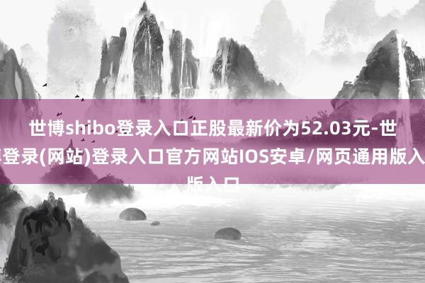 世博shibo登录入口正股最新价为52.03元-世博登录(网站)登录入口官方网站IOS安卓/网页通用版入口