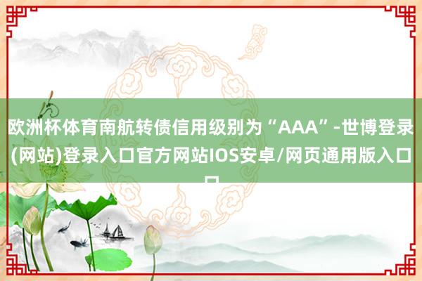 欧洲杯体育南航转债信用级别为“AAA”-世博登录(网站)登录入口官方网站IOS安卓/网页通用版入口