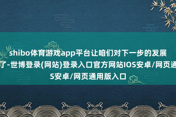 shibo体育游戏app平台让咱们对下一步的发展更有底气了-世博登录(网站)登录入口官方网站IOS安卓/网页通用版入口