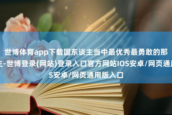 世博体育app下载国东谈主当中最优秀最勇敢的那些东谈主-世博登录(网站)登录入口官方网站IOS安卓/网页通用版入口