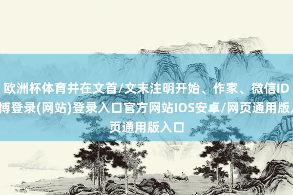 欧洲杯体育并在文首/文末注明开始、作家、微信ID-世博登录(网站)登录入口官方网站IOS安卓/网页通用版入口