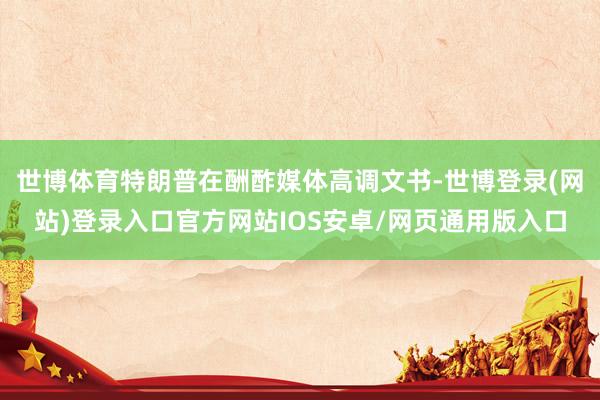 世博体育特朗普在酬酢媒体高调文书-世博登录(网站)登录入口官方网站IOS安卓/网页通用版入口
