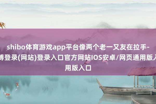 shibo体育游戏app平台像两个老一又友在拉手-世博登录(网站)登录入口官方网站IOS安卓/网页通用版入口