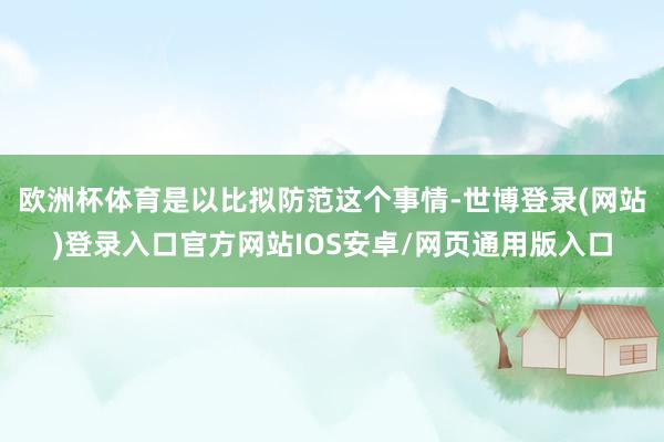 欧洲杯体育是以比拟防范这个事情-世博登录(网站)登录入口官方网站IOS安卓/网页通用版入口