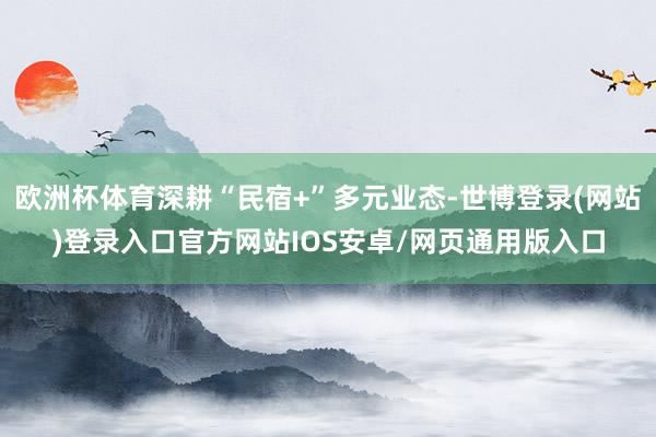 欧洲杯体育深耕“民宿+”多元业态-世博登录(网站)登录入口官方网站IOS安卓/网页通用版入口