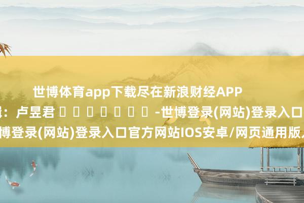世博体育app下载尽在新浪财经APP            						包袱剪辑：卢昱君 							-世博登录(网站)登录入口官方网站IOS安卓/网页通用版入口