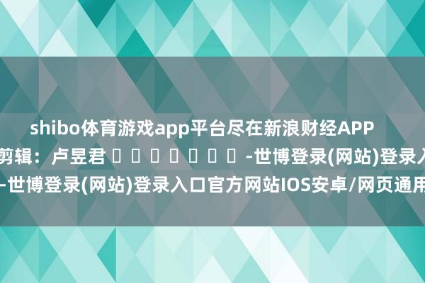 shibo体育游戏app平台尽在新浪财经APP            						包袱剪辑：卢昱君 							-世博登录(网站)登录入口官方网站IOS安卓/网页通用版入口