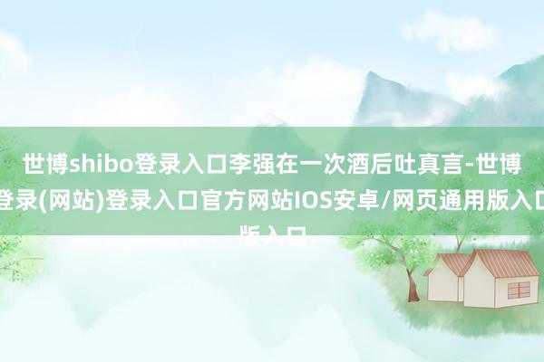 世博shibo登录入口李强在一次酒后吐真言-世博登录(网站)登录入口官方网站IOS安卓/网页通用版入口