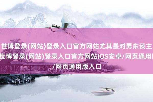 世博登录(网站)登录入口官方网站尤其是对男东谈主来说-世博登录(网站)登录入口官方网站IOS安卓/网页通用版入口