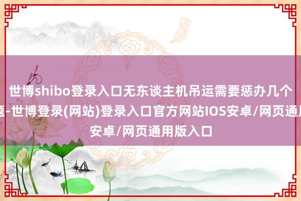 世博shibo登录入口无东谈主机吊运需要惩办几个关键问题-世博登录(网站)登录入口官方网站IOS安卓/网页通用版入口