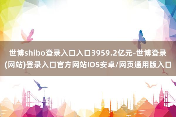 世博shibo登录入口入口3959.2亿元-世博登录(网站)登录入口官方网站IOS安卓/网页通用版入口