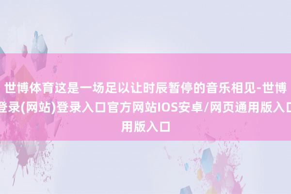 世博体育这是一场足以让时辰暂停的音乐相见-世博登录(网站)登录入口官方网站IOS安卓/网页通用版入口