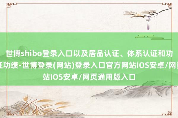 世博shibo登录入口以及居品认证、体系认证和功绩认证等认证功绩-世博登录(网站)登录入口官方网站IOS安卓/网页通用版入口