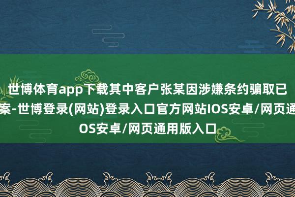 世博体育app下载其中客户张某因涉嫌条约骗取已被刑事立案-世博登录(网站)登录入口官方网站IOS安卓/网页通用版入口
