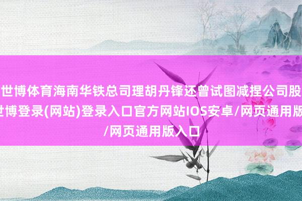 世博体育海南华铁总司理胡丹锋还曾试图减捏公司股票-世博登录(网站)登录入口官方网站IOS安卓/网页通用版入口