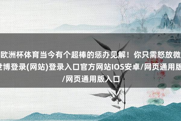 欧洲杯体育当今有个超棒的惩办见解！你只需怒放微信-世博登录(网站)登录入口官方网站IOS安卓/网页通用版入口