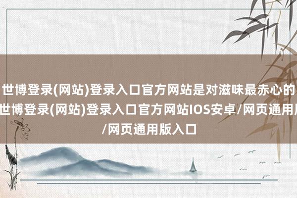 世博登录(网站)登录入口官方网站是对滋味最赤心的甘心-世博登录(网站)登录入口官方网站IOS安卓/网页通用版入口
