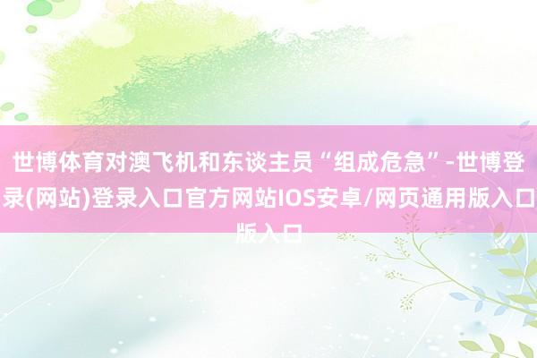 世博体育对澳飞机和东谈主员“组成危急”-世博登录(网站)登录入口官方网站IOS安卓/网页通用版入口