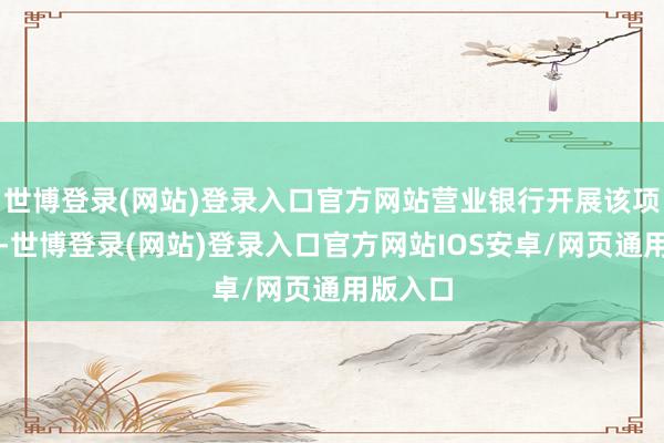 世博登录(网站)登录入口官方网站营业银行开展该项业务时-世博登录(网站)登录入口官方网站IOS安卓/网页通用版入口