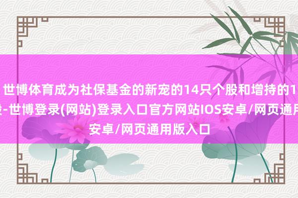 世博体育成为社保基金的新宠的14只个股和增持的12只个股-世博登录(网站)登录入口官方网站IOS安卓/网页通用版入口