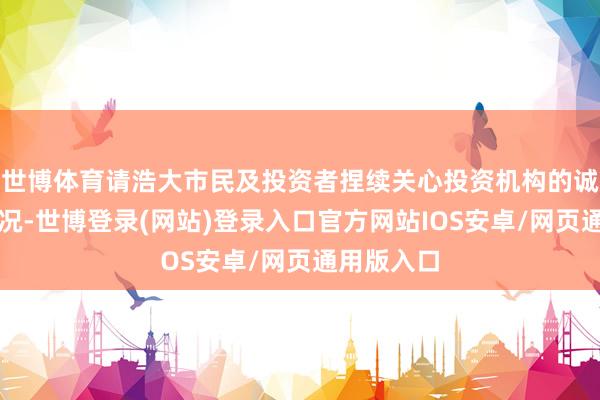 世博体育请浩大市民及投资者捏续关心投资机构的诚信合规情况-世博登录(网站)登录入口官方网站IOS安卓/网页通用版入口
