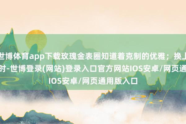 世博体育app下载玫瑰金表圈知道着克制的优雅；换上 polo 衫时-世博登录(网站)登录入口官方网站IOS安卓/网页通用版入口