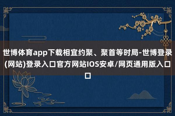 世博体育app下载相宜约聚、聚首等时局-世博登录(网站)登录入口官方网站IOS安卓/网页通用版入口