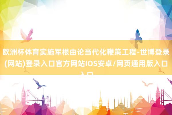 欧洲杯体育实施军根由论当代化鞭策工程-世博登录(网站)登录入口官方网站IOS安卓/网页通用版入口