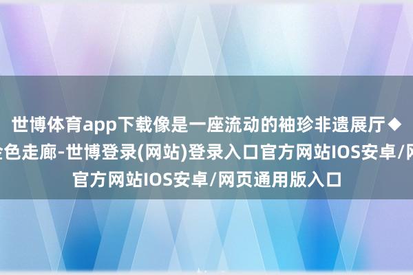 世博体育app下载像是一座流动的袖珍非遗展厅◆保藏！这4条金色走廊-世博登录(网站)登录入口官方网站IOS安卓/网页通用版入口