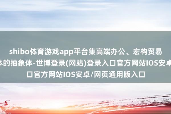 shibo体育游戏app平台集高端办公、宏构贸易等多种业态于一体的抽象体-世博登录(网站)登录入口官方网站IOS安卓/网页通用版入口