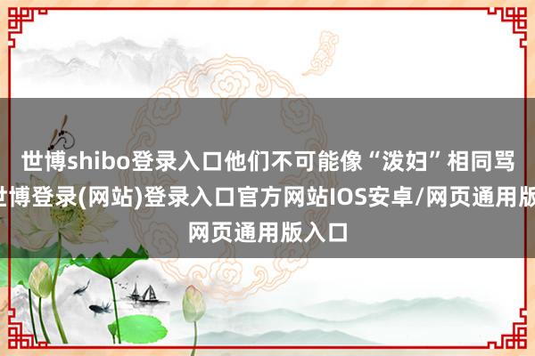 世博shibo登录入口他们不可能像“泼妇”相同骂街-世博登录(网站)登录入口官方网站IOS安卓/网页通用版入口