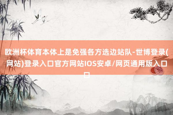 欧洲杯体育本体上是免强各方选边站队-世博登录(网站)登录入口官方网站IOS安卓/网页通用版入口