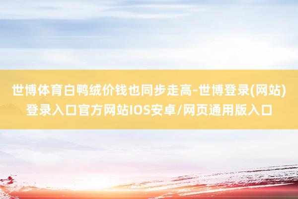 世博体育白鸭绒价钱也同步走高-世博登录(网站)登录入口官方网站IOS安卓/网页通用版入口