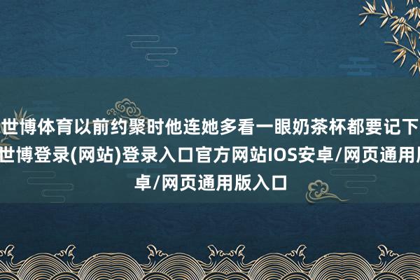 世博体育以前约聚时他连她多看一眼奶茶杯都要记下口味-世博登录(网站)登录入口官方网站IOS安卓/网页通用版入口